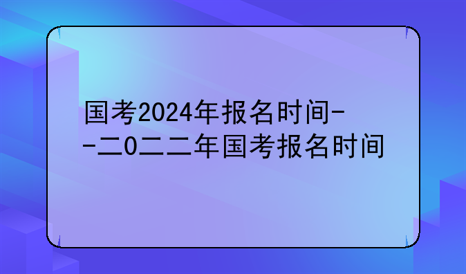 国考2024年报名时间--二0二二年国考报名时间
