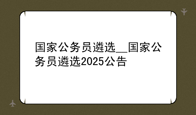 国家公务员遴选__国家公务员遴选2025公告
