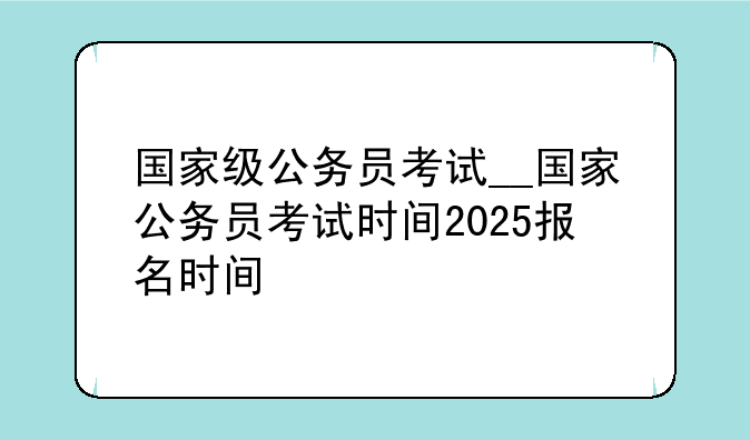 国家级公务员考试__国家公务员考试时间2025报名时间