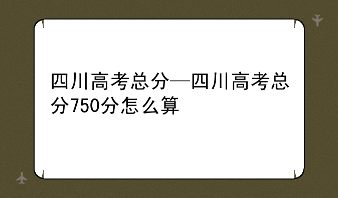 四川高考总分—四川高考总分750分怎么算