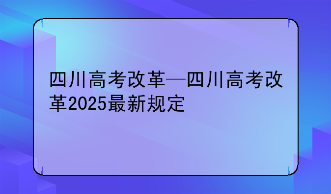 四川高考改革—四川高考改革2025最新规定
