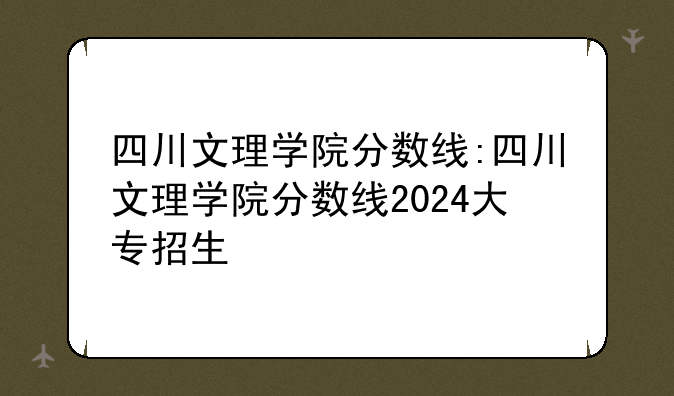 四川文理学院分数线:四川文理学院分数线2024大专招生