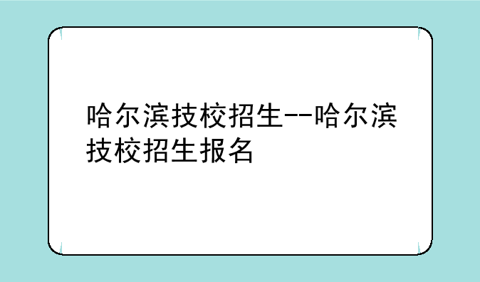 哈尔滨技校招生--哈尔滨技校招生报名