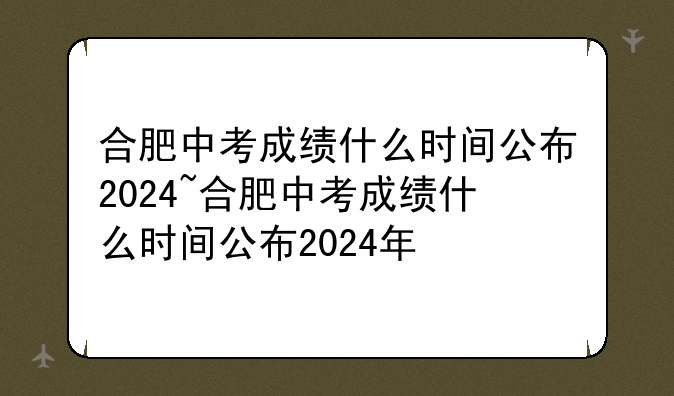合肥中考成绩什么时间公布2024~合肥中考成绩什么时间公布2024年