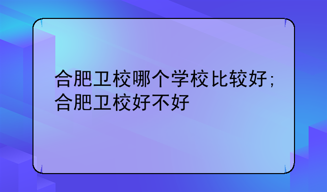 合肥卫校哪个学校比较好;合肥卫校好不好
