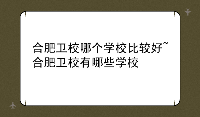 合肥卫校哪个学校比较好~合肥卫校有哪些学校