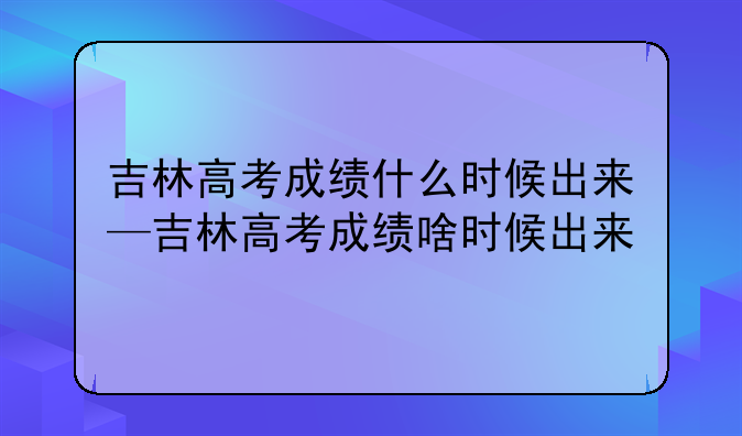 吉林高考成绩什么时候出来—吉林高考成绩啥时候出来