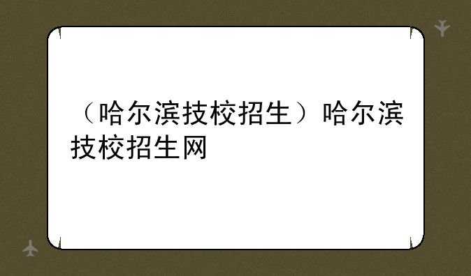 （哈尔滨技校招生）哈尔滨技校招生网