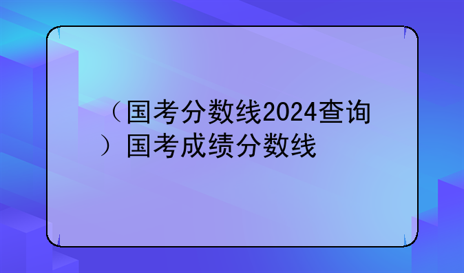 （国考分数线2024查询）国考成绩分数线