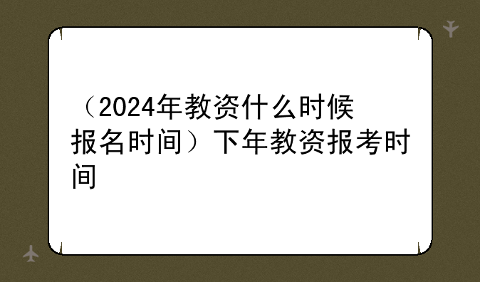 （2024年教资什么时候报名时间）下年教资报考时间
