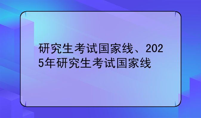 研究生考试国家线、2025年研究生考试国家线