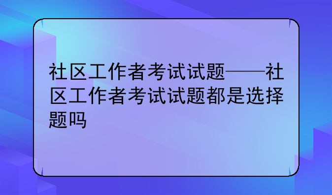 社区工作者考试试题——社区工作者考试试题都是选择题吗
