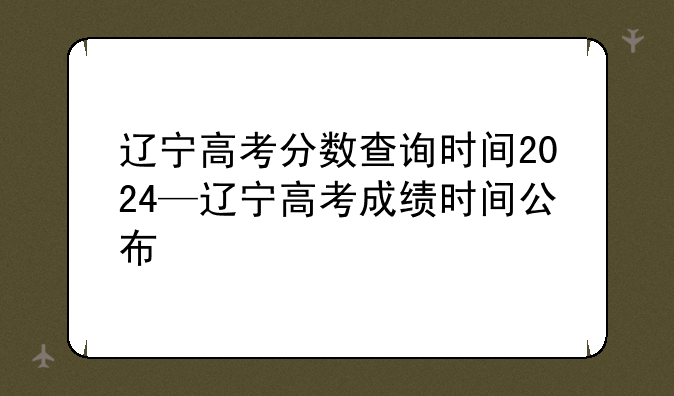 辽宁高考分数查询时间2024—辽宁高考成绩时间公布