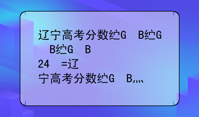 辽宁高考分数线、辽宁高考分数线2024年公布