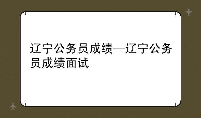 辽宁公务员成绩—辽宁公务员成绩面试