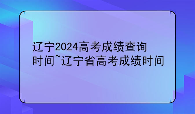 辽宁2024高考成绩查询时间~辽宁省高考成绩时间
