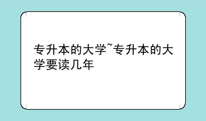 专升本的大学~专升本的大学要读几年
