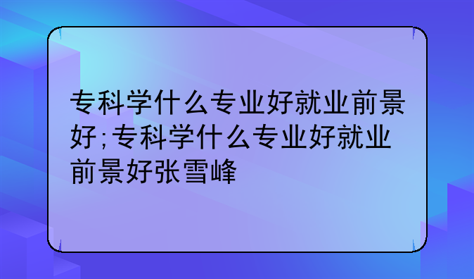 专科学什么专业好就业前景好;专科学什么专业好就业前景好张雪峰