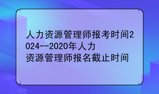 人力资源管理师报考时间2024--2020年人力资源管理师报名截止时间