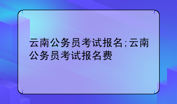 云南公务员考试报名;云南公务员考试报名费