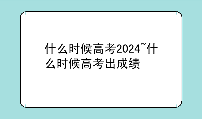 什么时候高考2024~什么时候高考出成绩