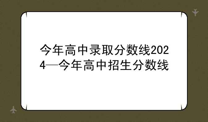 今年高中录取分数线2024—今年高中招生分数线