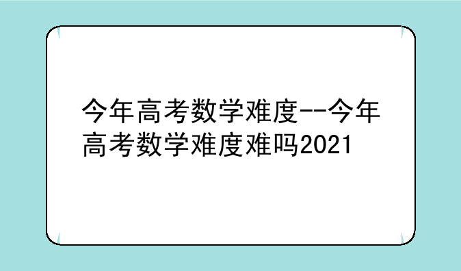 今年高考数学难度--今年高考数学难度难吗2021