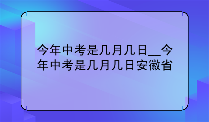 今年中考是几月几日__今年中考是几月几日安徽省