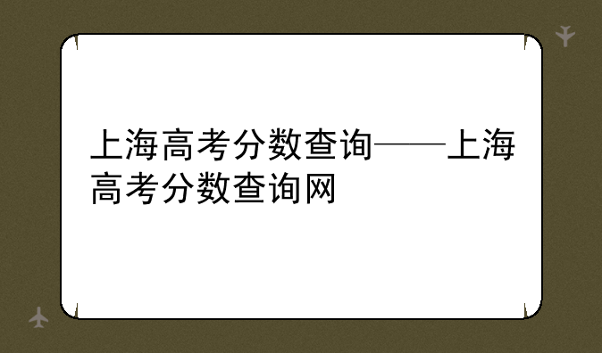 上海高考分数查询——上海高考分数查询网