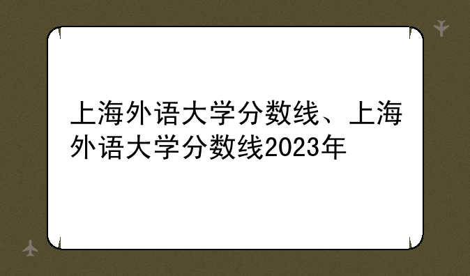 上海外语大学分数线、上海外语大学分数线2023年