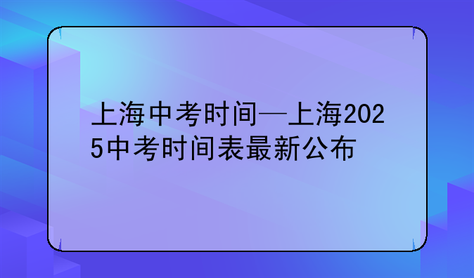 上海中考时间—上海2025中考时间表最新公布