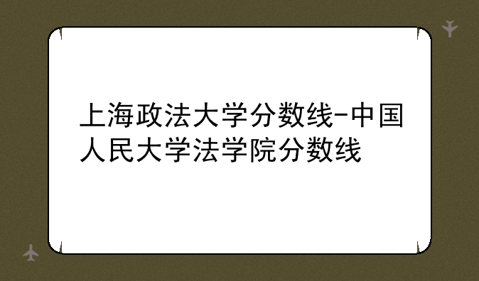 上海政法大学分数线-中国人民大学法学院分数线