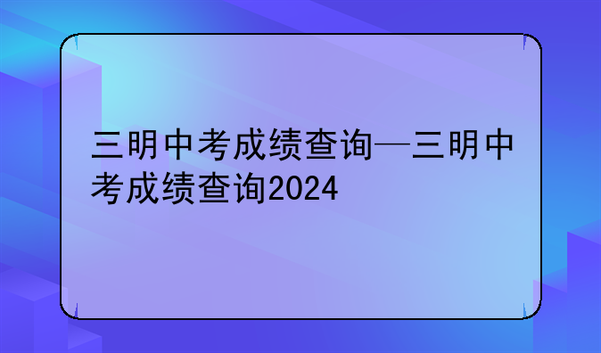 三明中考成绩查询—三明中考成绩查询2024