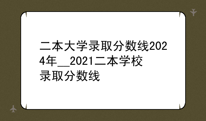 二本大学录取分数线2024年__2021二本学校录取分数线