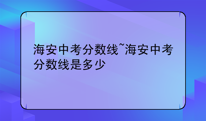 海安中考分数线~海安中考分数线是多少
