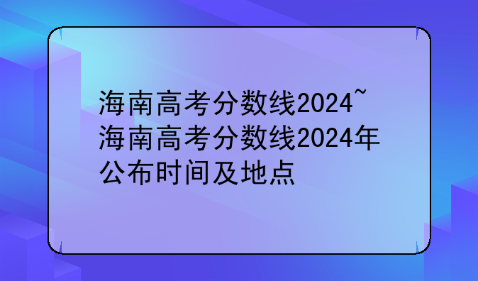 海南高考分数线2024~海南高考分数线2024年公布时间及地点