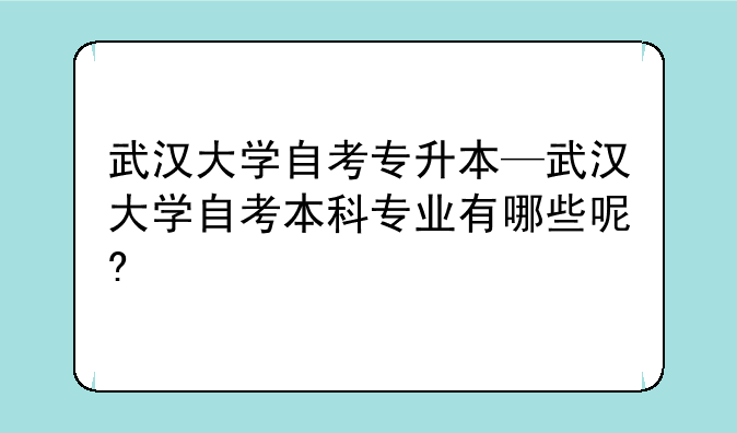 武汉大学自考专升本—武汉大学自考本科专业有哪些呢?