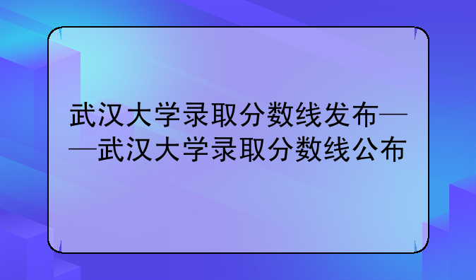武汉大学录取分数线发布——武汉大学录取分数线公布