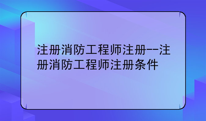 注册消防工程师注册--注册消防工程师注册条件