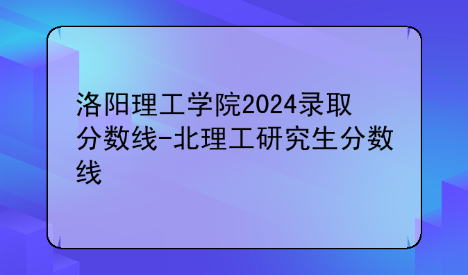 洛阳理工学院2024录取分数线-北理工研究生分数线