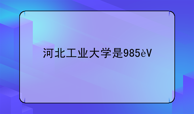 河北工业大学是985还是211、河北工业大学是几本?