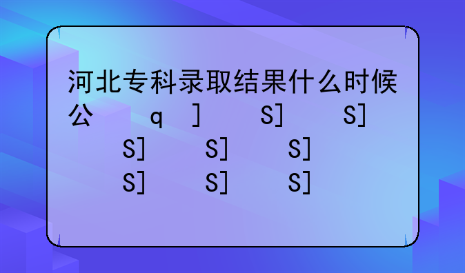 河北专科录取结果什么时候公布，河北专科录取结果公布时间
