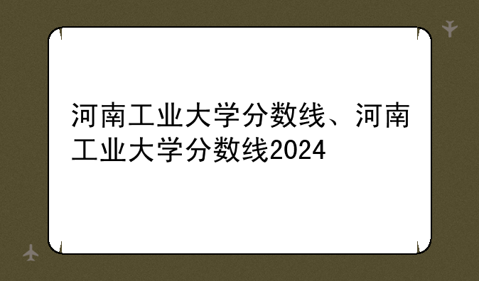 河南工业大学分数线、河南工业大学分数线2024