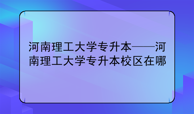 河南理工大学专升本——河南理工大学专升本校区在哪