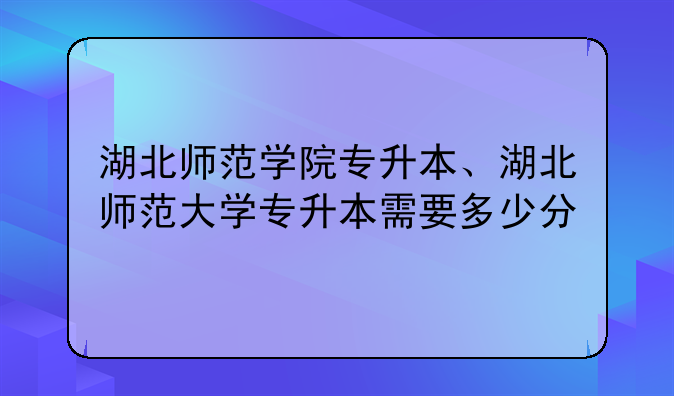湖北师范学院专升本、湖北师范大学专升本需要多少分