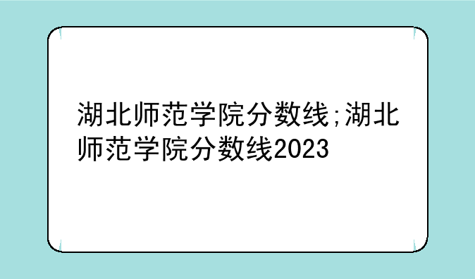 湖北师范学院分数线;湖北师范学院分数线2023