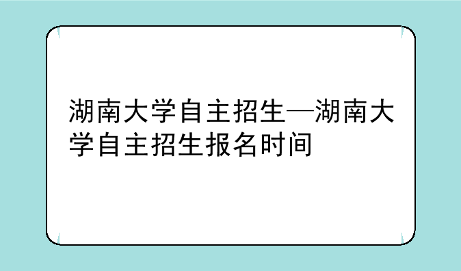 湖南大学自主招生—湖南大学自主招生报名时间