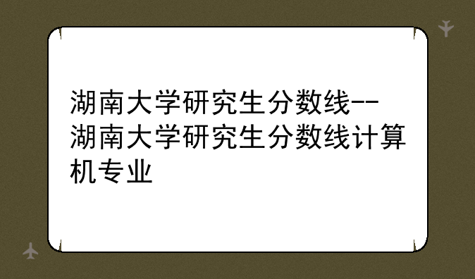 湖南大学研究生分数线--湖南大学研究生分数线计算机专业