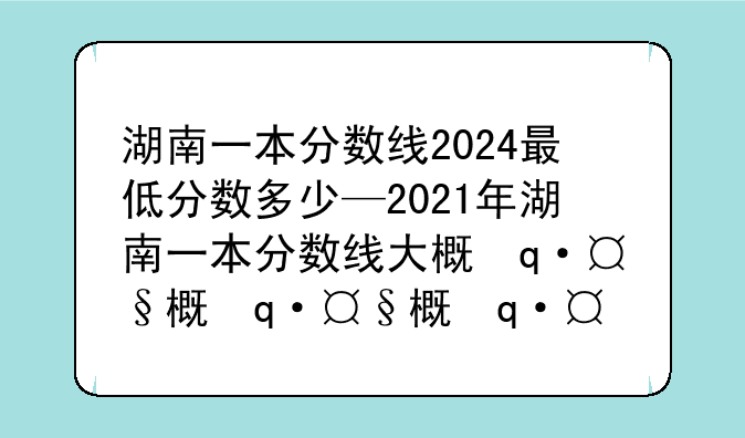 湖南一本分数线2024最低分数多少—2021年湖南一本分数线大概会是多少