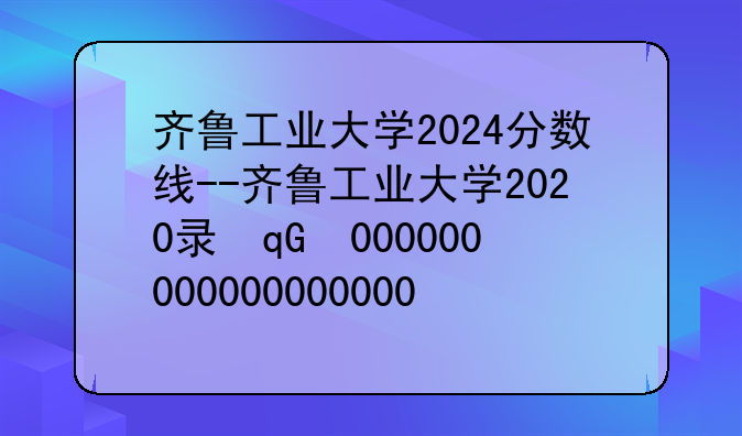 齐鲁工业大学2024分数线--齐鲁工业大学2020录取分